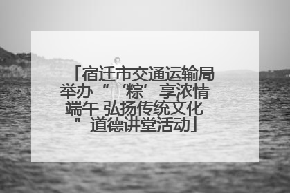宿迁市交通运输局举办“‘粽’享浓情端午 弘扬传统文化”道德讲堂活动
